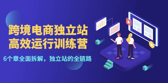 跨境电商独立站高效运行训练营，6个章节全面拆解，独立站的全链路
