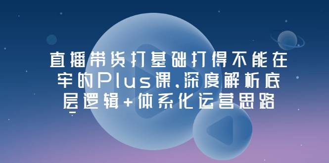 直播带货打基础打得不能在牢的Plus课，深度解析底层逻辑+体系化运营思路