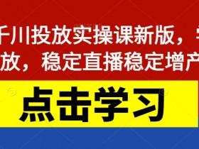 巨量千川投放实操课新版，学会投放，稳定直播稳定增产