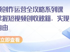 短视频创作运营全攻略系列课程，掌握短视频创收秘籍，实现财富自由