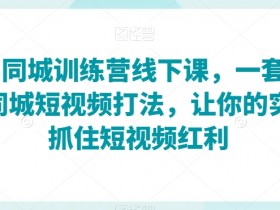 2023同城训练营线下课，一套可复制的同城短视频打法，让你的实体店抓住短视频红利