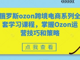 俄罗斯ozon跨境电商系列全套学习课程，掌握Ozon运营技巧和策略