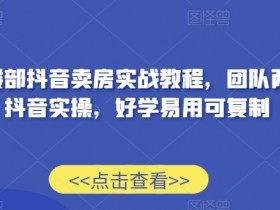售楼部抖音卖房实战教程，团队两年抖音实操，好学易用可复制
