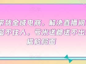 直播带货全域电商，解决直播间没流量，留不住人，亏米送都送不出去的尴尬局面