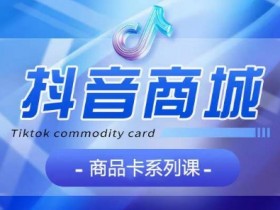 抖音商品卡系列课程，大模块【认知】【基础】【运营】【玩法】系统教学