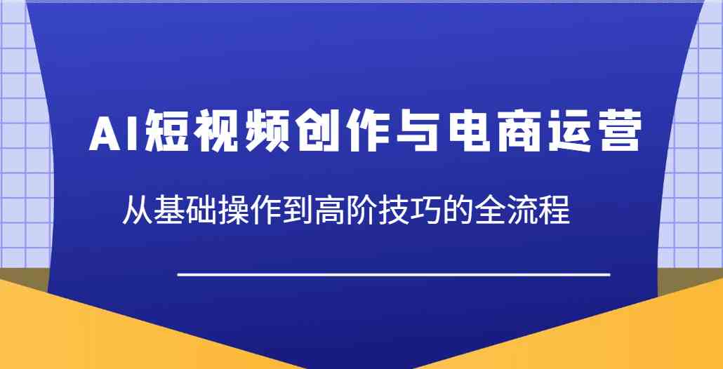 AI短视频创作与电商运营，从基础操作到高阶技巧的全流程