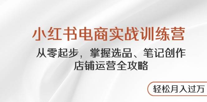 （14556期）小红书电商实战训练营，从零起步，掌握选品、笔记创作、店铺运营全攻略